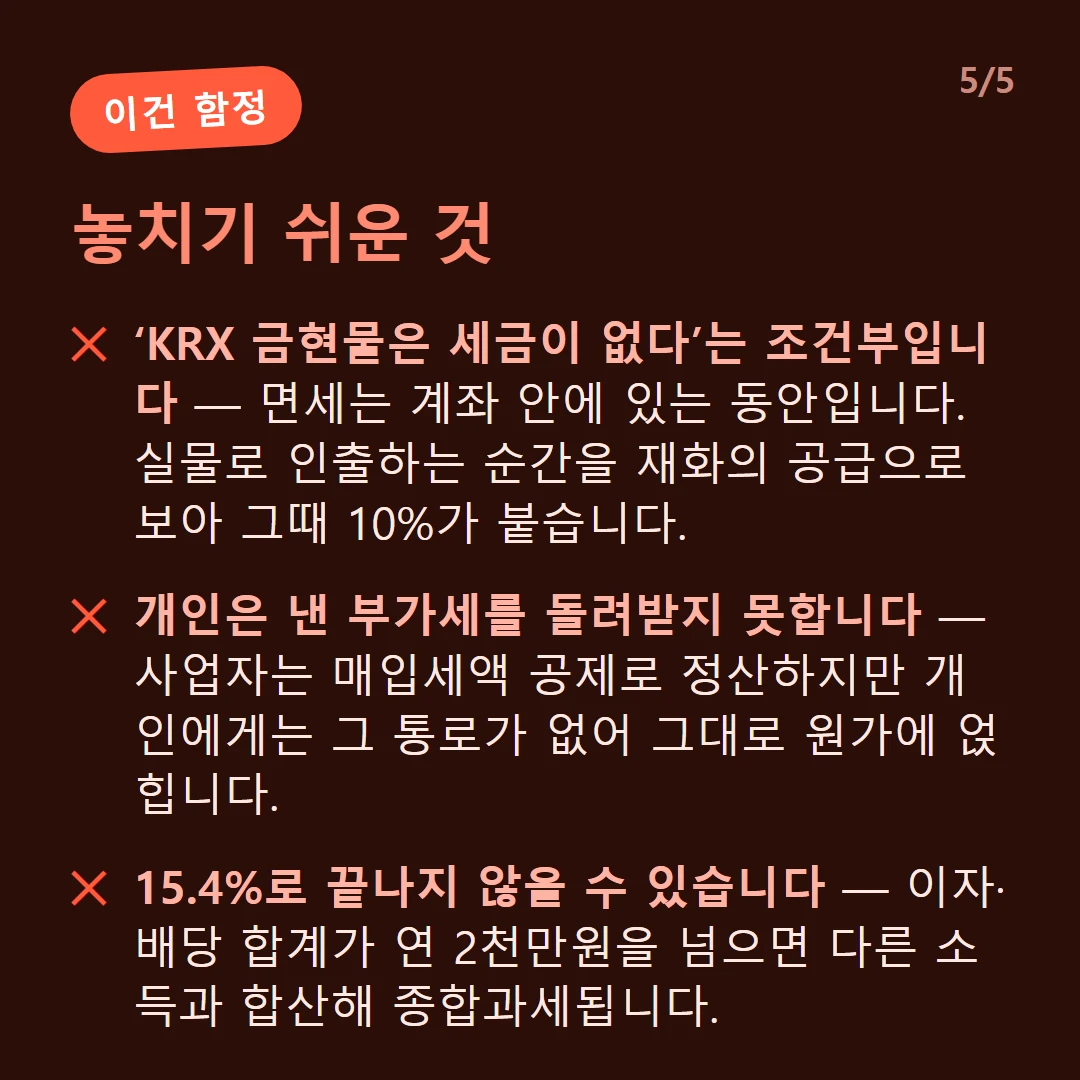 놓치기 쉬운 것 — ‘KRX 금현물은 세금이 없다’는 조건부입니다 — 면세는 계좌 안에 있는 동안입니다. 실물로 인출하는 순간을 재화의 공급으로 보아 그때 10%가 붙습니다. / 개인은 낸 부가세를 돌려받지 못합니다 — 사업자는 매입세액 공제로 정산하지만 개인에게는 그 통로가 없어 그대로 원가에 얹힙니다. / 15.4%로 끝나지 않을 수 있습니다 — 이자·배당 합계가 연 2천만원을 넘으면 다른 소득과 합산해 종합과세됩니다.