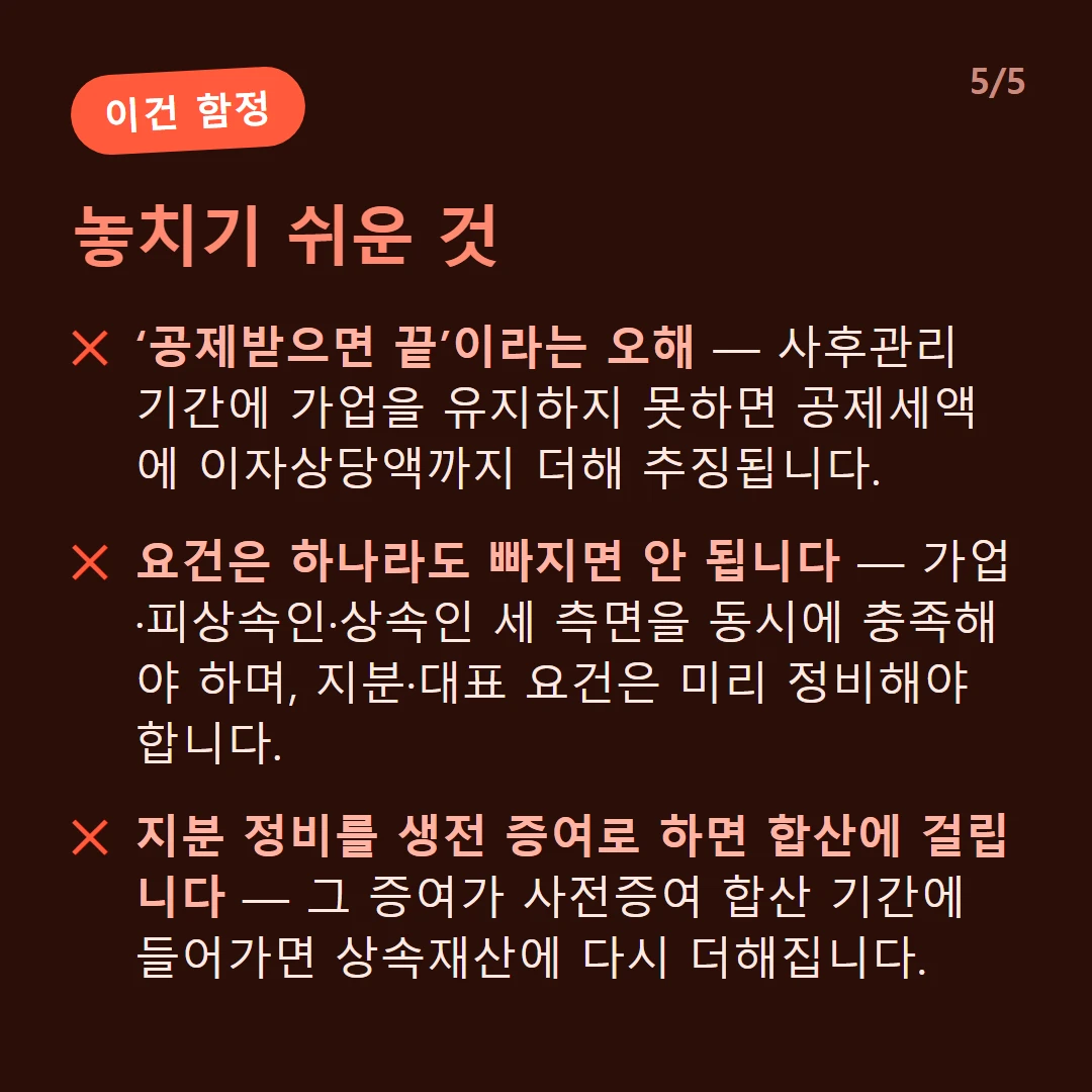 놓치기 쉬운 것 — ‘공제받으면 끝’이라는 오해 — 사후관리 기간에 가업을 유지하지 못하면 공제세액에 이자상당액까지 더해 추징됩니다. / 요건은 하나라도 빠지면 안 됩니다 — 가업·피상속인·상속인 세 측면을 동시에 충족해야 하며, 지분·대표 요건은 미리 정비해야 합니다. / 지분 정비를 생전 증여로 하면 합산에 걸립니다 — 그 증여가 사전증여 합산 기간에 들어가면 상속재산에 다시 더해집니다.