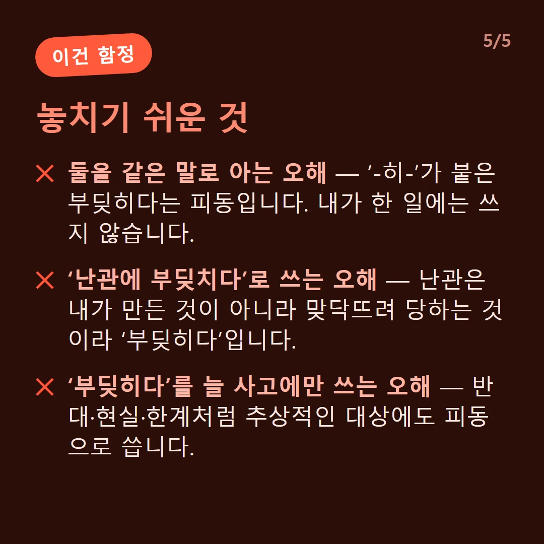 놓치기 쉬운 것 — 둘을 같은 말로 아는 오해 — ‘-히-’가 붙은 부딪히다는 피동입니다. 내가 한 일에는 쓰지 않습니다. / ‘난관에 부딪치다’로 쓰는 오해 — 난관은 내가 만든 것이 아니라 맞닥뜨려 당하는 것이라 ‘부딪히다’입니다. / ‘부딪히다’를 늘 사고에만 쓰는 오해 — 반대·현실·한계처럼 추상적인 대상에도 피동으로 씁니다.