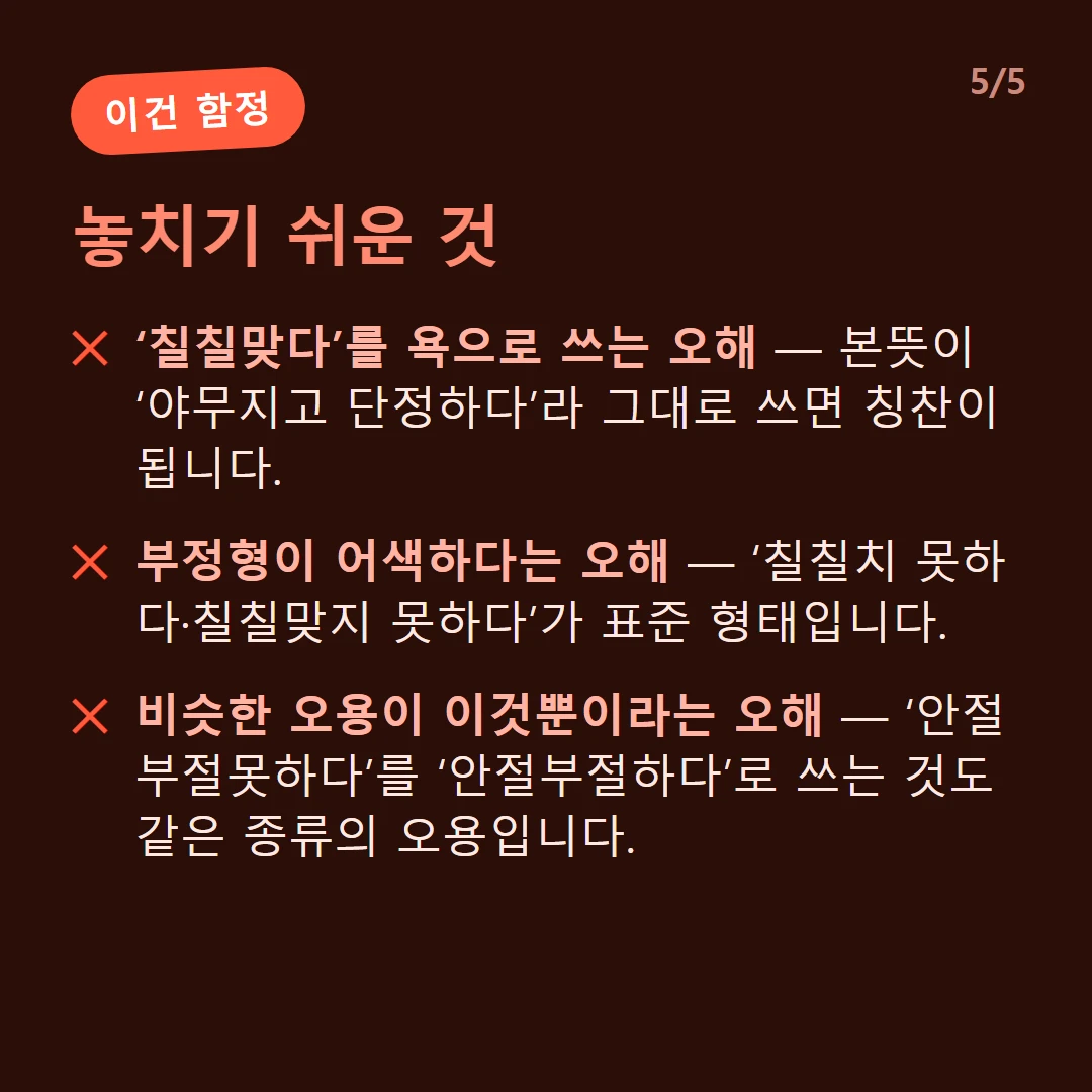 놓치기 쉬운 것 — ‘칠칠맞다’를 욕으로 쓰는 오해 — 본뜻이 ‘야무지고 단정하다’라 그대로 쓰면 칭찬이 됩니다. / 부정형이 어색하다는 오해 — ‘칠칠치 못하다·칠칠맞지 못하다’가 표준 형태입니다. / 비슷한 오용이 이것뿐이라는 오해 — ‘안절부절못하다’를 ‘안절부절하다’로 쓰는 것도 같은 종류의 오용입니다.