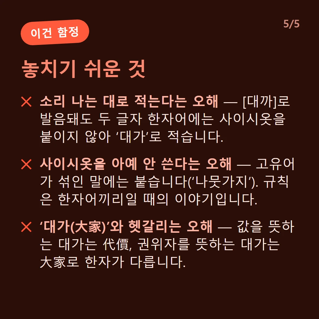 놓치기 쉬운 것 — 소리 나는 대로 적는다는 오해 — [대까]로 발음돼도 두 글자 한자어에는 사이시옷을 붙이지 않아 ‘대가’로 적습니다. / 사이시옷을 아예 안 쓴다는 오해 — 고유어가 섞인 말에는 붙습니다(‘나뭇가지’). 규칙은 한자어끼리일 때의 이야기입니다. / ‘대가(大家)’와 헷갈리는 오해 — 값을 뜻하는 대가는 代價, 권위자를 뜻하는 대가는 大家로 한자가 다릅니다.