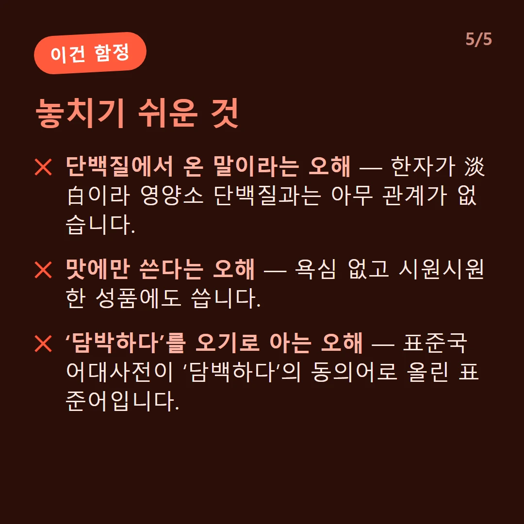 놓치기 쉬운 것 — 단백질에서 온 말이라는 오해 — 한자가 淡白이라 영양소 단백질과는 아무 관계가 없습니다. / 맛에만 쓴다는 오해 — 욕심 없고 시원시원한 성품에도 씁니다. / ‘담박하다’를 오기로 아는 오해 — 표준국어대사전이 ‘담백하다’의 동의어로 올린 표준어입니다.