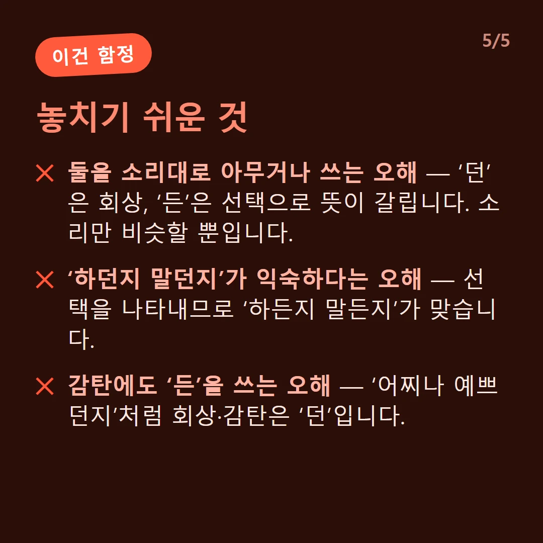 놓치기 쉬운 것 — 둘을 소리대로 아무거나 쓰는 오해 — ‘던’은 회상, ‘든’은 선택으로 뜻이 갈립니다. 소리만 비슷할 뿐입니다. / ‘하던지 말던지’가 익숙하다는 오해 — 선택을 나타내므로 ‘하든지 말든지’가 맞습니다. / 감탄에도 ‘든’을 쓰는 오해 — ‘어찌나 예쁘던지’처럼 회상·감탄은 ‘던’입니다.