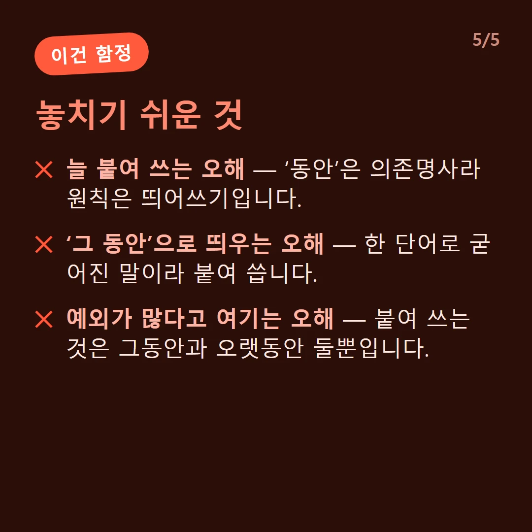 놓치기 쉬운 것 — 늘 붙여 쓰는 오해 — ‘동안’은 의존명사라 원칙은 띄어쓰기입니다. / ‘그 동안’으로 띄우는 오해 — 한 단어로 굳어진 말이라 붙여 씁니다. / 예외가 많다고 여기는 오해 — 붙여 쓰는 것은 그동안과 오랫동안 둘뿐입니다.
