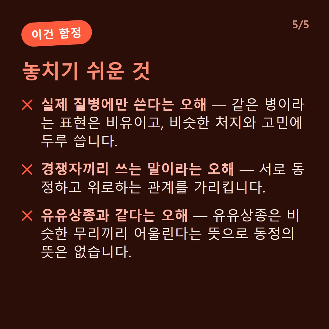 놓치기 쉬운 것 — 실제 질병에만 쓴다는 오해 — 같은 병이라는 표현은 비유이고, 비슷한 처지와 고민에 두루 씁니다. / 경쟁자끼리 쓰는 말이라는 오해 — 서로 동정하고 위로하는 관계를 가리킵니다. / 유유상종과 같다는 오해 — 유유상종은 비슷한 무리끼리 어울린다는 뜻으로 동정의 뜻은 없습니다.