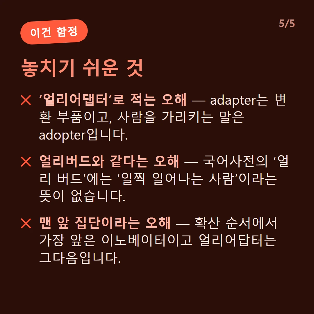 놓치기 쉬운 것 — ‘얼리어댑터’로 적는 오해 — adapter는 변환 부품이고, 사람을 가리키는 말은 adopter입니다. / 얼리버드와 같다는 오해 — 국어사전의 ‘얼리 버드’에는 ‘일찍 일어나는 사람’이라는 뜻이 없습니다. / 맨 앞 집단이라는 오해 — 확산 순서에서 가장 앞은 이노베이터이고 얼리어답터는 그다음입니다.