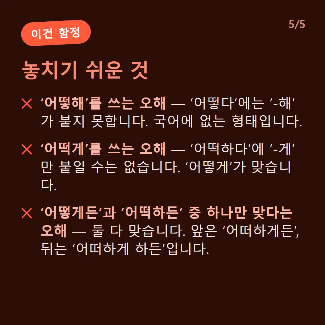 놓치기 쉬운 것 — ‘어떻해’를 쓰는 오해 — ‘어떻다’에는 ‘-해’가 붙지 못합니다. 국어에 없는 형태입니다. / ‘어떡게’를 쓰는 오해 — ‘어떡하다’에 ‘-게’만 붙일 수는 없습니다. ‘어떻게’가 맞습니다. / ‘어떻게든’과 ‘어떡하든’ 중 하나만 맞다는 오해 — 둘 다 맞습니다. 앞은 ‘어떠하게든’, 뒤는 ‘어떠하게 하든’입니다.