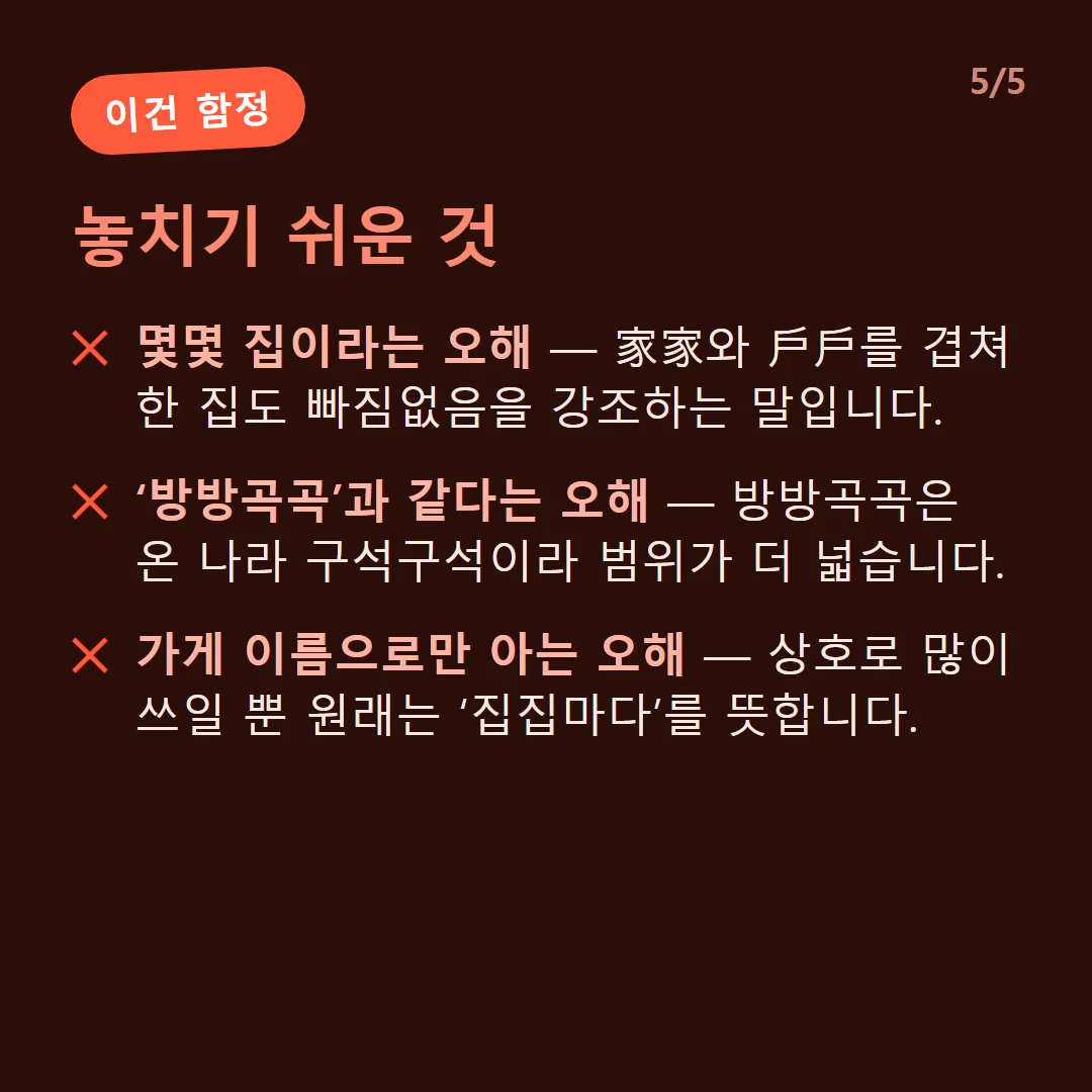놓치기 쉬운 것 — 몇몇 집이라는 오해 — 家家와 戶戶를 겹쳐 한 집도 빠짐없음을 강조하는 말입니다. / ‘방방곡곡’과 같다는 오해 — 방방곡곡은 온 나라 구석구석이라 범위가 더 넓습니다. / 가게 이름으로만 아는 오해 — 상호로 많이 쓰일 뿐 원래는 ‘집집마다’를 뜻합니다.