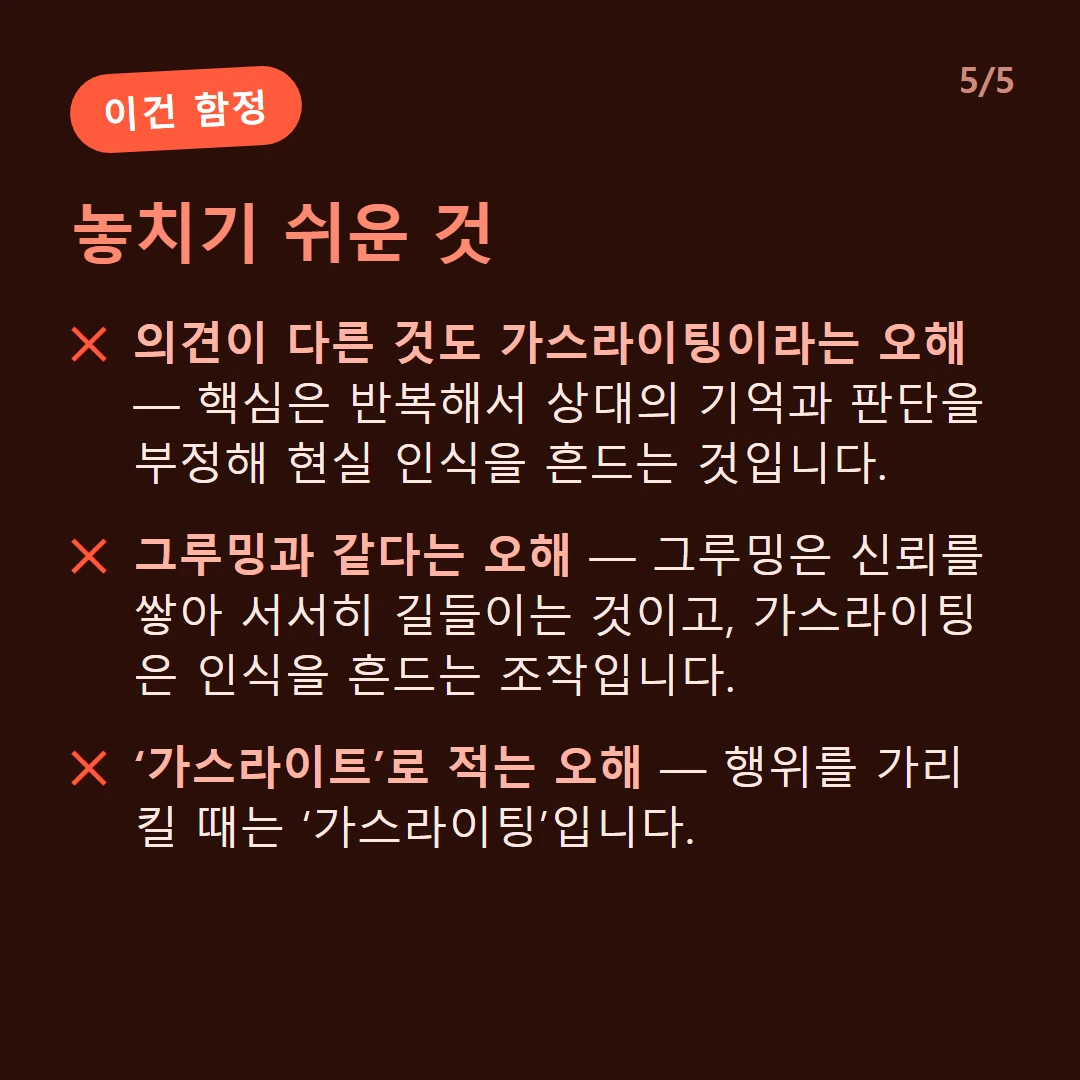 놓치기 쉬운 것 — 의견이 다른 것도 가스라이팅이라는 오해 — 핵심은 반복해서 상대의 기억과 판단을 부정해 현실 인식을 흔드는 것입니다. / 그루밍과 같다는 오해 — 그루밍은 신뢰를 쌓아 서서히 길들이는 것이고, 가스라이팅은 인식을 흔드는 조작입니다. / ‘가스라이트’로 적는 오해 — 행위를 가리킬 때는 ‘가스라이팅’입니다.