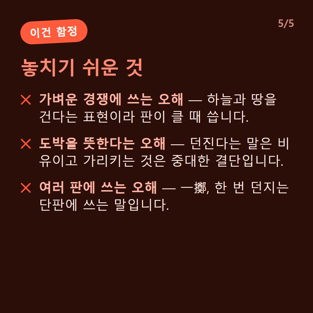 놓치기 쉬운 것 — 가벼운 경쟁에 쓰는 오해 — 하늘과 땅을 건다는 표현이라 판이 클 때 씁니다. / 도박을 뜻한다는 오해 — 던진다는 말은 비유이고 가리키는 것은 중대한 결단입니다. / 여러 판에 쓰는 오해 — 一擲, 한 번 던지는 단판에 쓰는 말입니다.