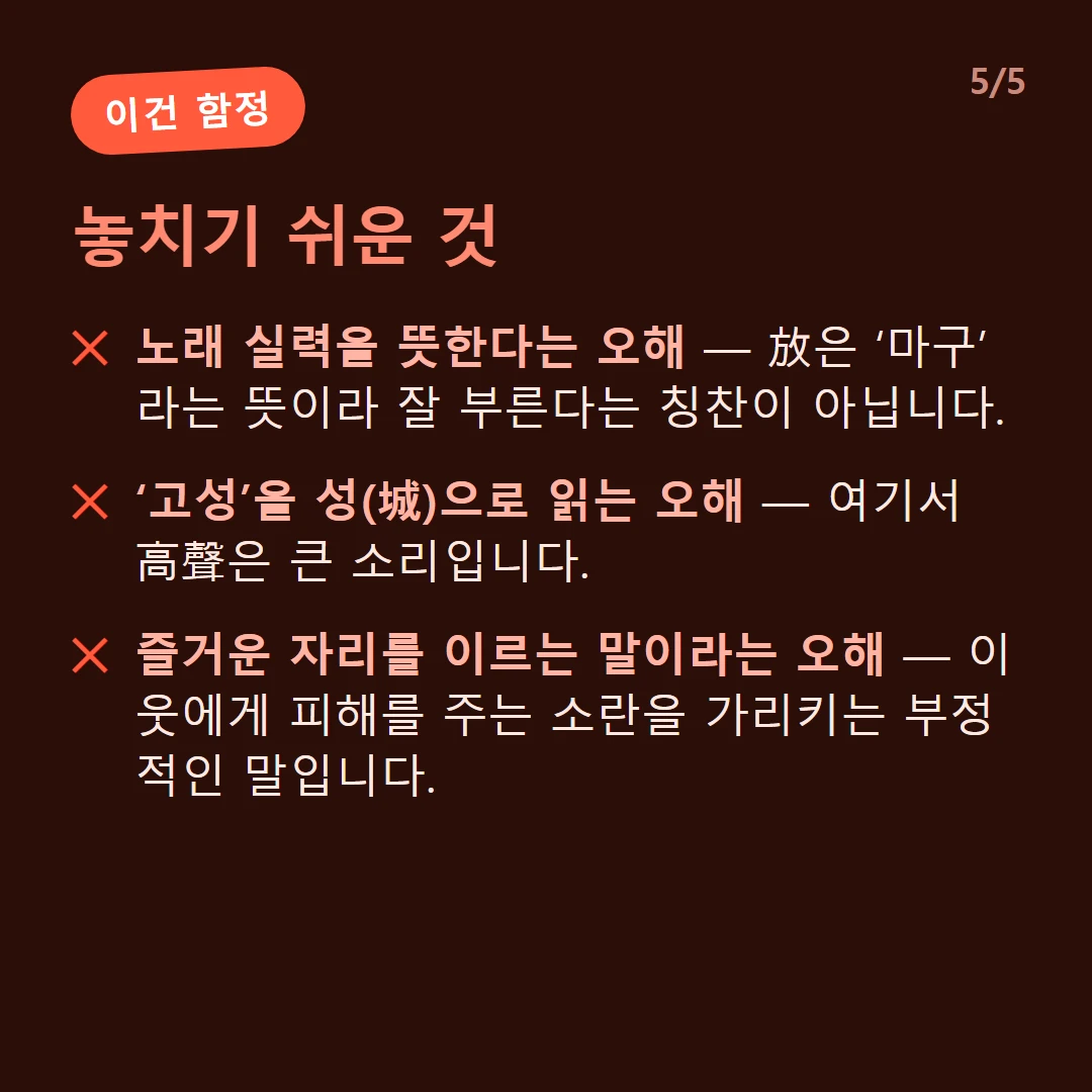놓치기 쉬운 것 — 노래 실력을 뜻한다는 오해 — 放은 ‘마구’라는 뜻이라 잘 부른다는 칭찬이 아닙니다. / ‘고성’을 성(城)으로 읽는 오해 — 여기서 高聲은 큰 소리입니다. / 즐거운 자리를 이르는 말이라는 오해 — 이웃에게 피해를 주는 소란을 가리키는 부정적인 말입니다.