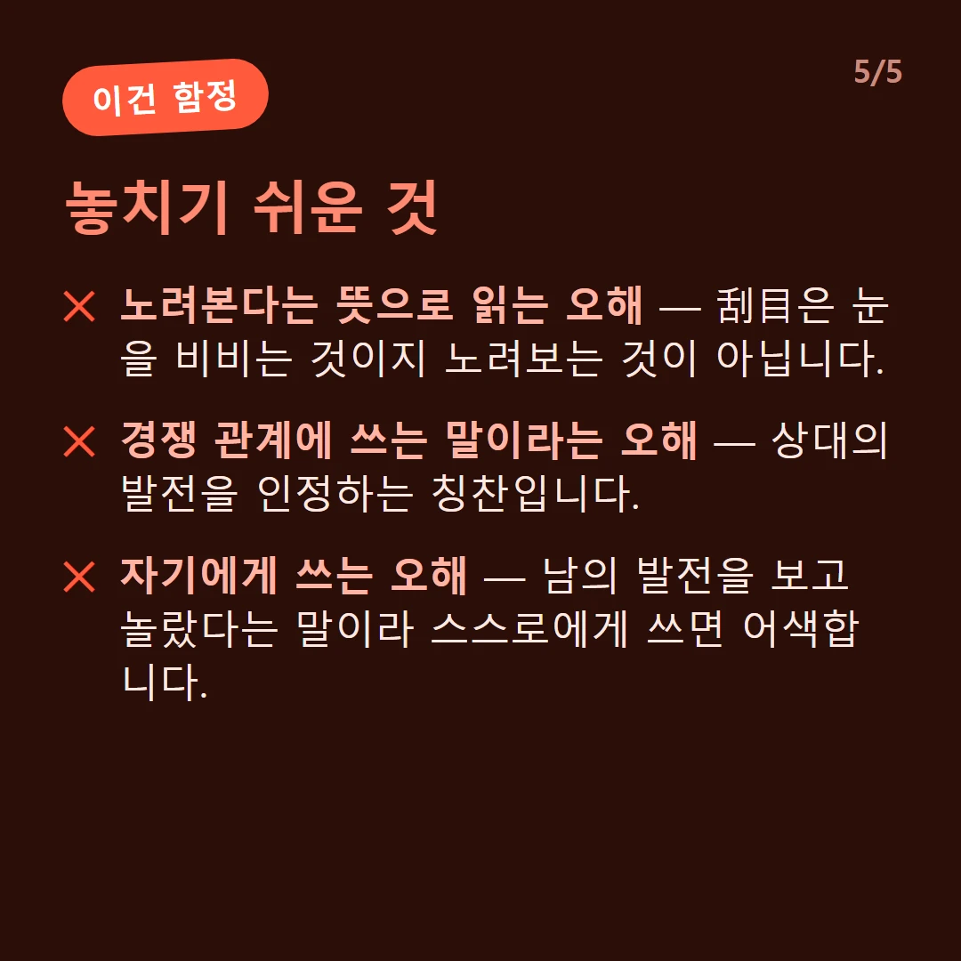 놓치기 쉬운 것 — 노려본다는 뜻으로 읽는 오해 — 刮目은 눈을 비비는 것이지 노려보는 것이 아닙니다. / 경쟁 관계에 쓰는 말이라는 오해 — 상대의 발전을 인정하는 칭찬입니다. / 자기에게 쓰는 오해 — 남의 발전을 보고 놀랐다는 말이라 스스로에게 쓰면 어색합니다.