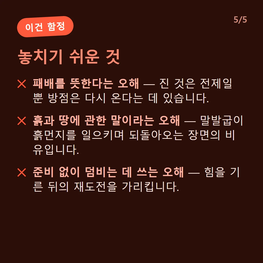 놓치기 쉬운 것 — 패배를 뜻한다는 오해 — 진 것은 전제일 뿐 방점은 다시 온다는 데 있습니다. / 흙과 땅에 관한 말이라는 오해 — 말발굽이 흙먼지를 일으키며 되돌아오는 장면의 비유입니다. / 준비 없이 덤비는 데 쓰는 오해 — 힘을 기른 뒤의 재도전을 가리킵니다.