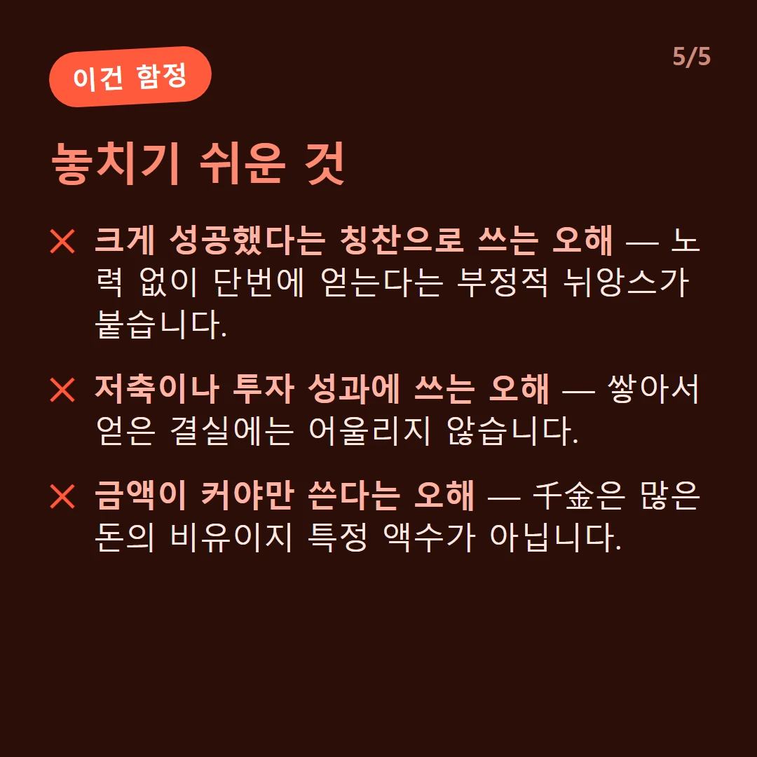 놓치기 쉬운 것 — 크게 성공했다는 칭찬으로 쓰는 오해 — 노력 없이 단번에 얻는다는 부정적 뉘앙스가 붙습니다. / 저축이나 투자 성과에 쓰는 오해 — 쌓아서 얻은 결실에는 어울리지 않습니다. / 금액이 커야만 쓴다는 오해 — 千金은 많은 돈의 비유이지 특정 액수가 아닙니다.