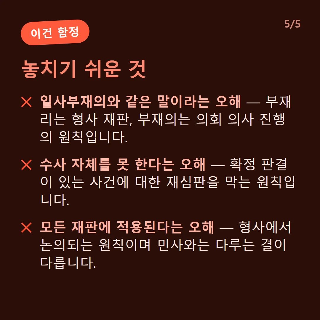 놓치기 쉬운 것 — 일사부재의와 같은 말이라는 오해 — 부재리는 형사 재판, 부재의는 의회 의사 진행의 원칙입니다. / 수사 자체를 못 한다는 오해 — 확정 판결이 있는 사건에 대한 재심판을 막는 원칙입니다. / 모든 재판에 적용된다는 오해 — 형사에서 논의되는 원칙이며 민사와는 다루는 결이 다릅니다.