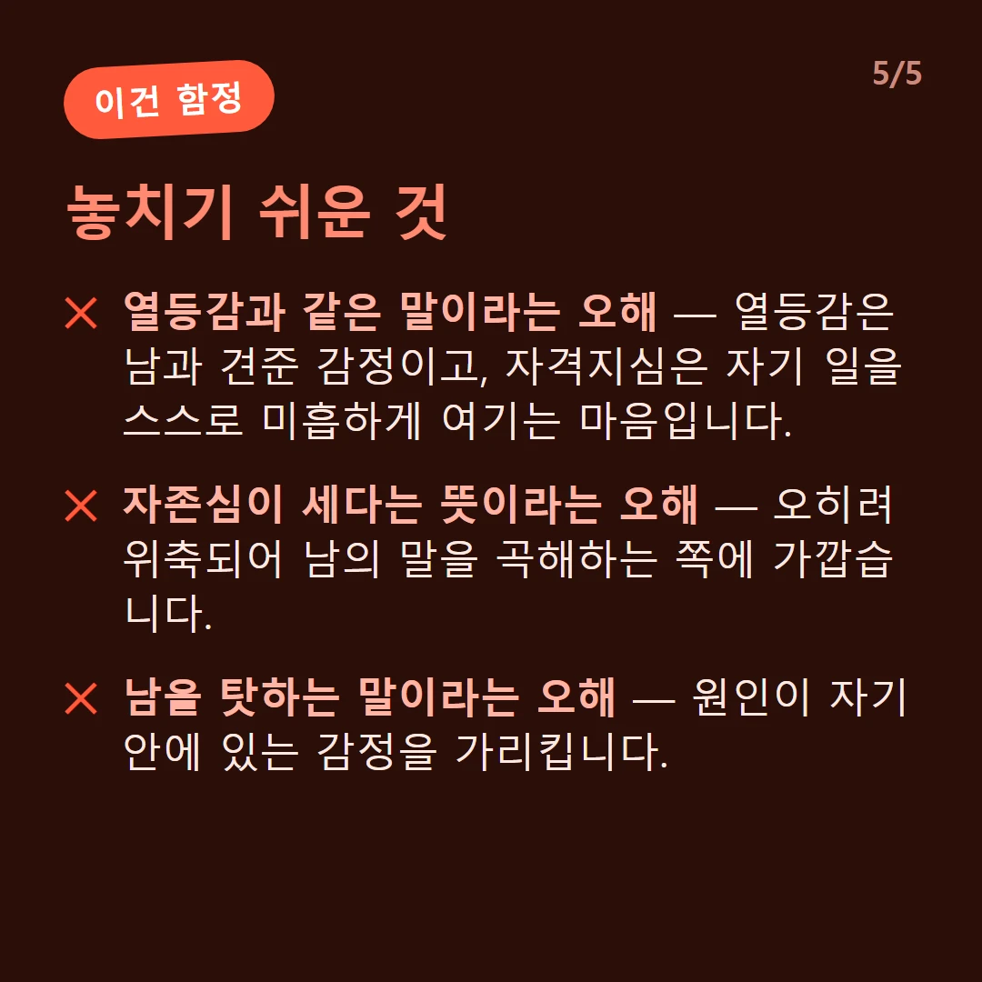 놓치기 쉬운 것 — 열등감과 같은 말이라는 오해 — 열등감은 남과 견준 감정이고, 자격지심은 자기 일을 스스로 미흡하게 여기는 마음입니다. / 자존심이 세다는 뜻이라는 오해 — 오히려 위축되어 남의 말을 곡해하는 쪽에 가깝습니다. / 남을 탓하는 말이라는 오해 — 원인이 자기 안에 있는 감정을 가리킵니다.