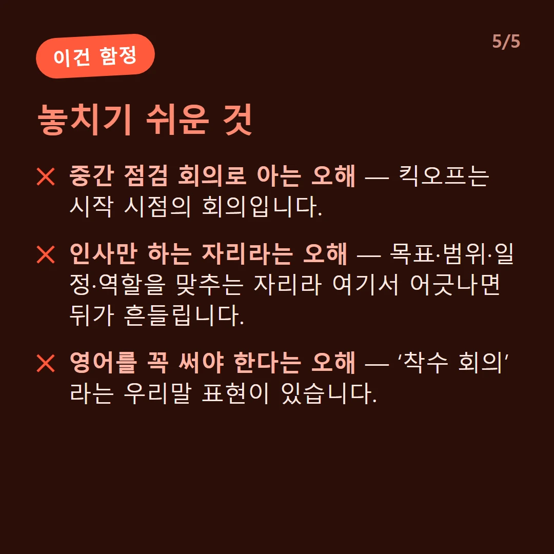 놓치기 쉬운 것 — 중간 점검 회의로 아는 오해 — 킥오프는 시작 시점의 회의입니다. / 인사만 하는 자리라는 오해 — 목표·범위·일정·역할을 맞추는 자리라 여기서 어긋나면 뒤가 흔들립니다. / 영어를 꼭 써야 한다는 오해 — ‘착수 회의’라는 우리말 표현이 있습니다.