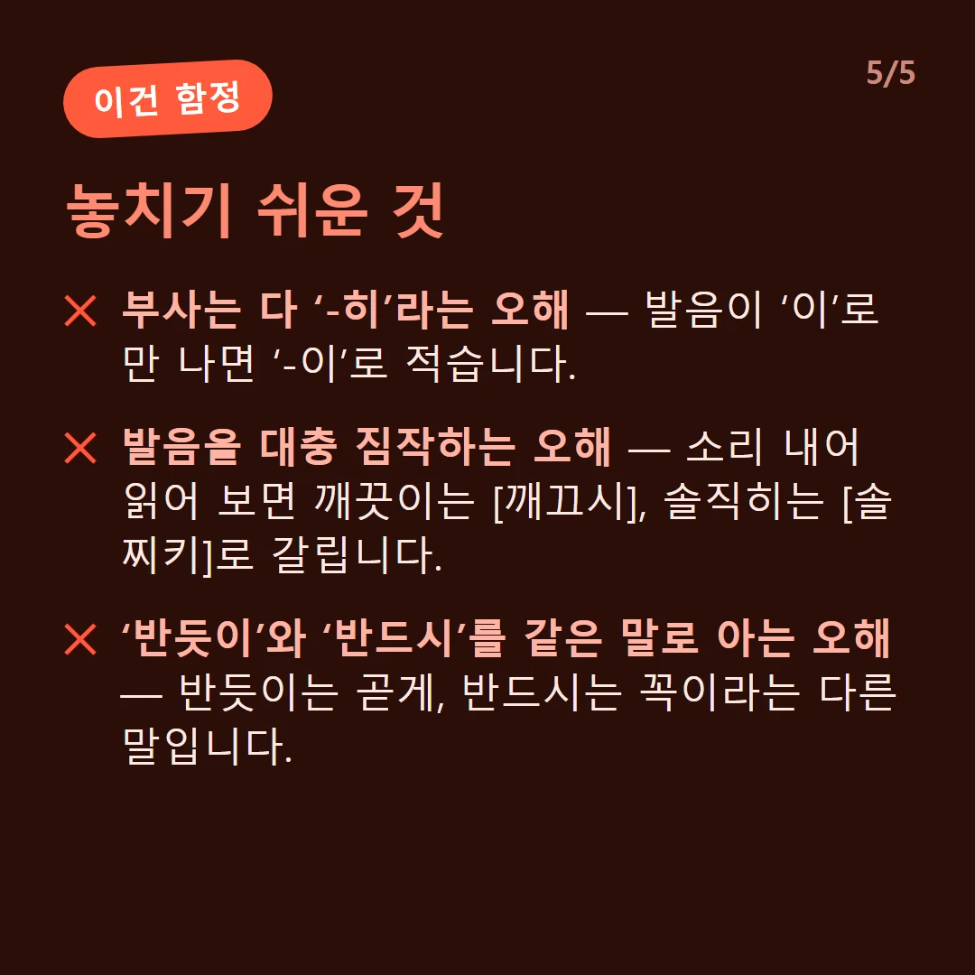 놓치기 쉬운 것 — 부사는 다 ‘-히’라는 오해 — 발음이 ‘이’로만 나면 ‘-이’로 적습니다. / 발음을 대충 짐작하는 오해 — 소리 내어 읽어 보면 깨끗이는 [깨끄시], 솔직히는 [솔찌키]로 갈립니다. / ‘반듯이’와 ‘반드시’를 같은 말로 아는 오해 — 반듯이는 곧게, 반드시는 꼭이라는 다른 말입니다.