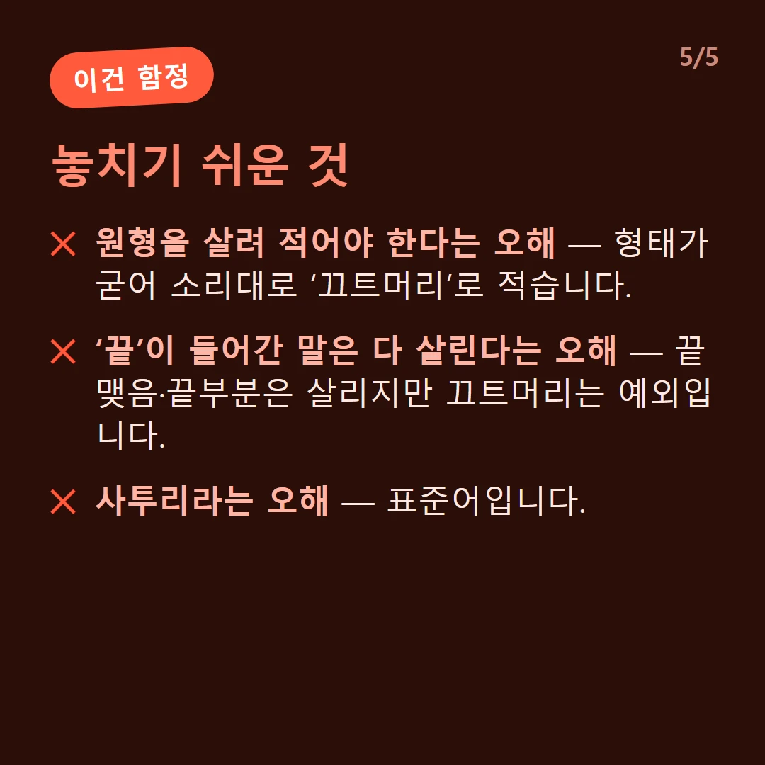 놓치기 쉬운 것 — 원형을 살려 적어야 한다는 오해 — 형태가 굳어 소리대로 ‘끄트머리’로 적습니다. / ‘끝’이 들어간 말은 다 살린다는 오해 — 끝맺음·끝부분은 살리지만 끄트머리는 예외입니다. / 사투리라는 오해 — 표준어입니다.