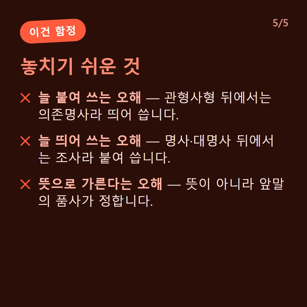 놓치기 쉬운 것 — 늘 붙여 쓰는 오해 — 관형사형 뒤에서는 의존명사라 띄어 씁니다. / 늘 띄어 쓰는 오해 — 명사·대명사 뒤에서는 조사라 붙여 씁니다. / 뜻으로 가른다는 오해 — 뜻이 아니라 앞말의 품사가 정합니다.