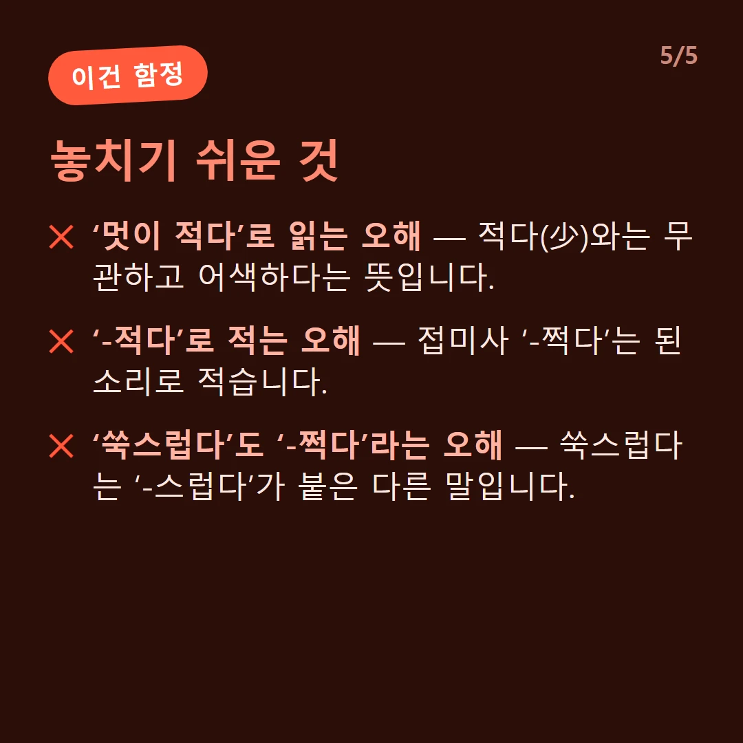 놓치기 쉬운 것 — ‘멋이 적다’로 읽는 오해 — 적다(少)와는 무관하고 어색하다는 뜻입니다. / ‘-적다’로 적는 오해 — 접미사 ‘-쩍다’는 된소리로 적습니다. / ‘쑥스럽다’도 ‘-쩍다’라는 오해 — 쑥스럽다는 ‘-스럽다’가 붙은 다른 말입니다.
