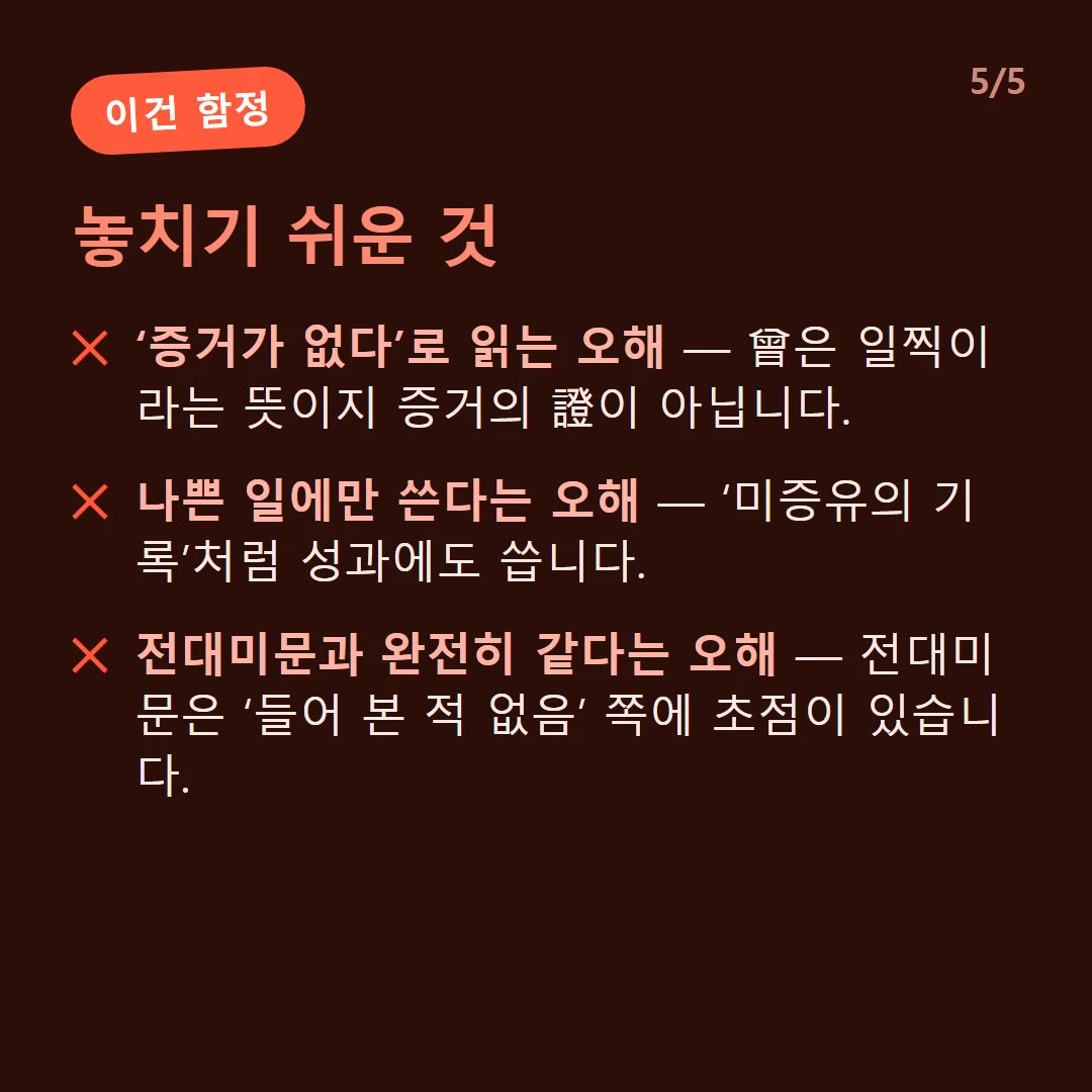 놓치기 쉬운 것 — ‘증거가 없다’로 읽는 오해 — 曾은 일찍이라는 뜻이지 증거의 證이 아닙니다. / 나쁜 일에만 쓴다는 오해 — ‘미증유의 기록’처럼 성과에도 씁니다. / 전대미문과 완전히 같다는 오해 — 전대미문은 ‘들어 본 적 없음’ 쪽에 초점이 있습니다.