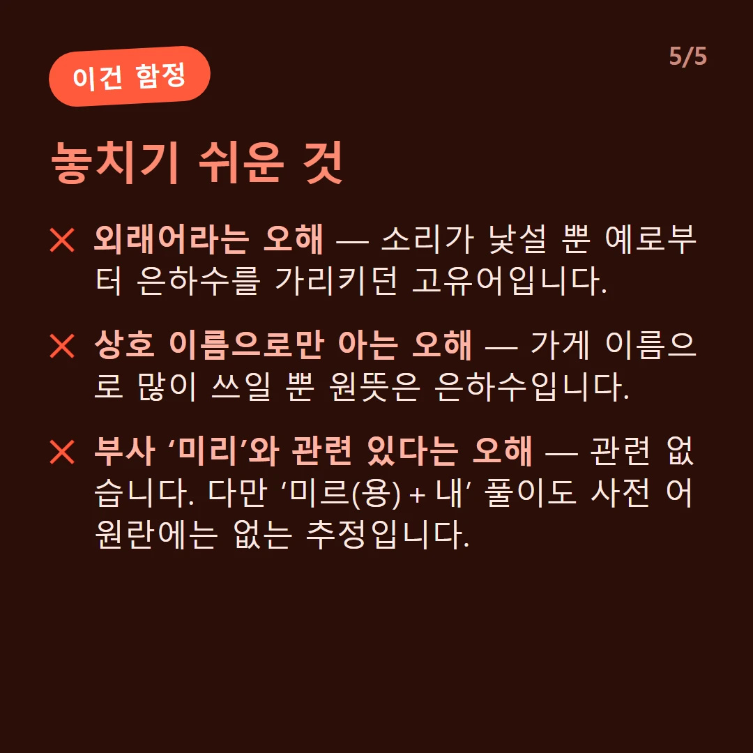 놓치기 쉬운 것 — 외래어라는 오해 — 소리가 낯설 뿐 예로부터 은하수를 가리키던 고유어입니다. / 상호 이름으로만 아는 오해 — 가게 이름으로 많이 쓰일 뿐 원뜻은 은하수입니다. / 부사 ‘미리’와 관련 있다는 오해 — 관련 없습니다. 다만 ‘미르(용)＋내’ 풀이도 사전 어원란에는 없는 추정입니다.