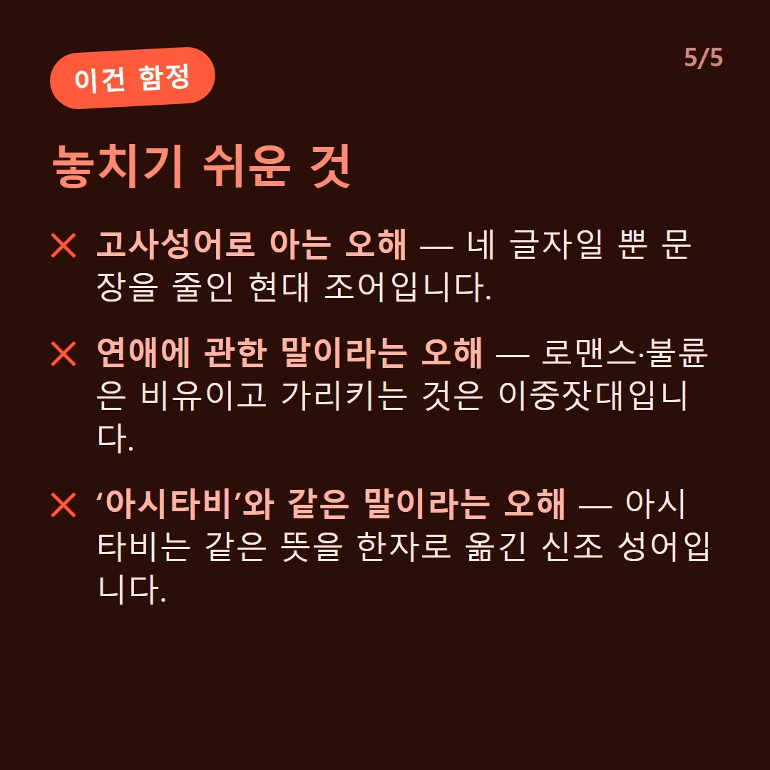 놓치기 쉬운 것 — 고사성어로 아는 오해 — 네 글자일 뿐 문장을 줄인 현대 조어입니다. / 연애에 관한 말이라는 오해 — 로맨스·불륜은 비유이고 가리키는 것은 이중잣대입니다. / ‘아시타비’와 같은 말이라는 오해 — 아시타비는 같은 뜻을 한자로 옮긴 신조 성어입니다.