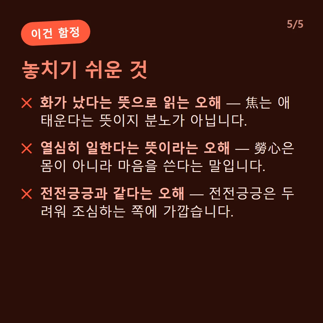 놓치기 쉬운 것 — 화가 났다는 뜻으로 읽는 오해 — 焦는 애태운다는 뜻이지 분노가 아닙니다. / 열심히 일한다는 뜻이라는 오해 — 勞心은 몸이 아니라 마음을 쓴다는 말입니다. / 전전긍긍과 같다는 오해 — 전전긍긍은 두려워 조심하는 쪽에 가깝습니다.