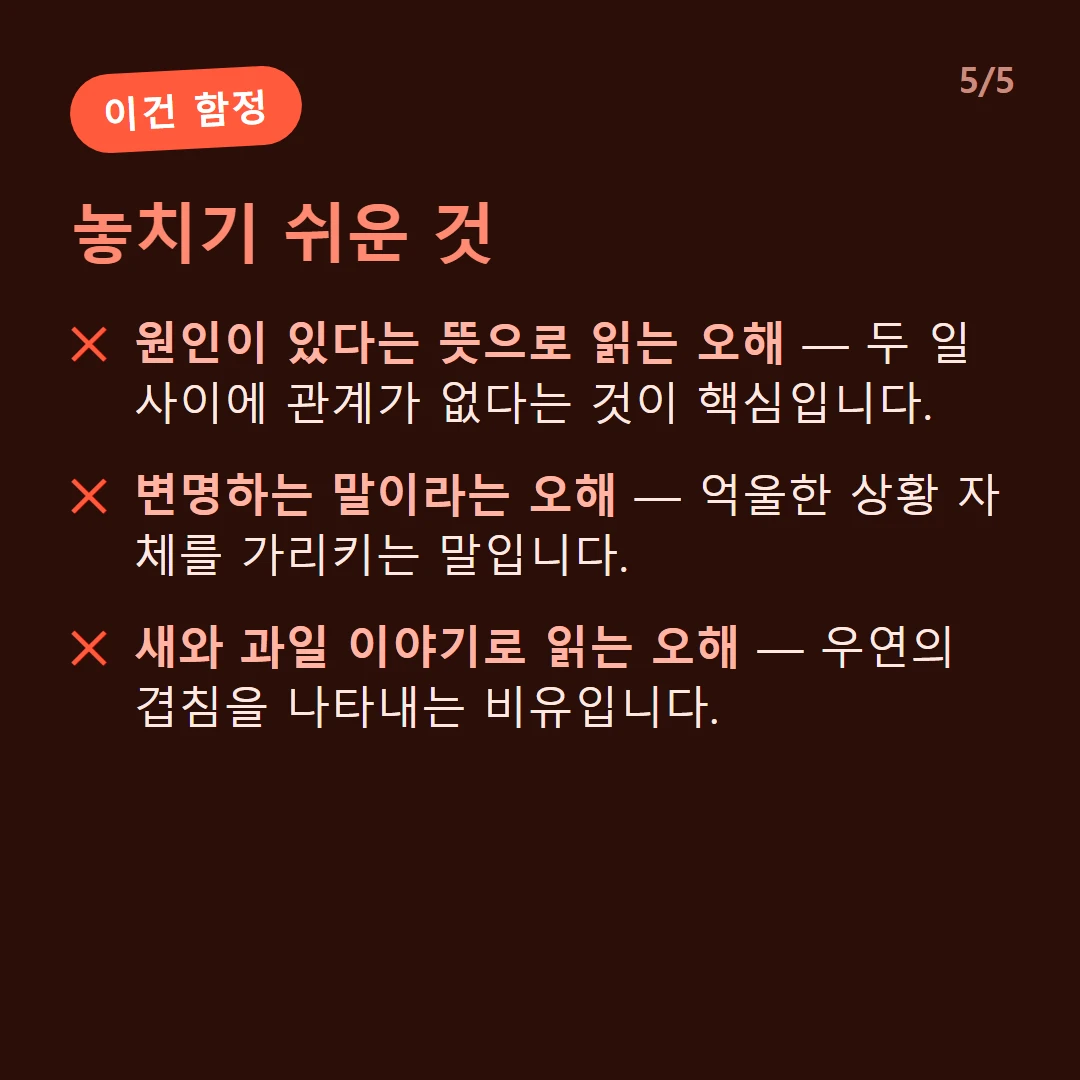 놓치기 쉬운 것 — 원인이 있다는 뜻으로 읽는 오해 — 두 일 사이에 관계가 없다는 것이 핵심입니다. / 변명하는 말이라는 오해 — 억울한 상황 자체를 가리키는 말입니다. / 새와 과일 이야기로 읽는 오해 — 우연의 겹침을 나타내는 비유입니다.