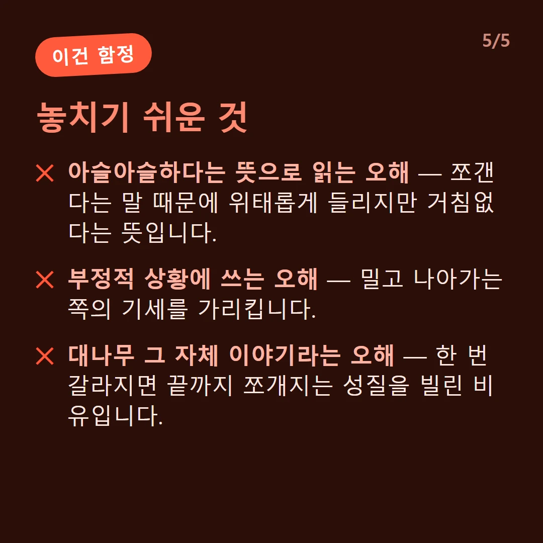 놓치기 쉬운 것 — 아슬아슬하다는 뜻으로 읽는 오해 — 쪼갠다는 말 때문에 위태롭게 들리지만 거침없다는 뜻입니다. / 부정적 상황에 쓰는 오해 — 밀고 나아가는 쪽의 기세를 가리킵니다. / 대나무 그 자체 이야기라는 오해 — 한 번 갈라지면 끝까지 쪼개지는 성질을 빌린 비유입니다.