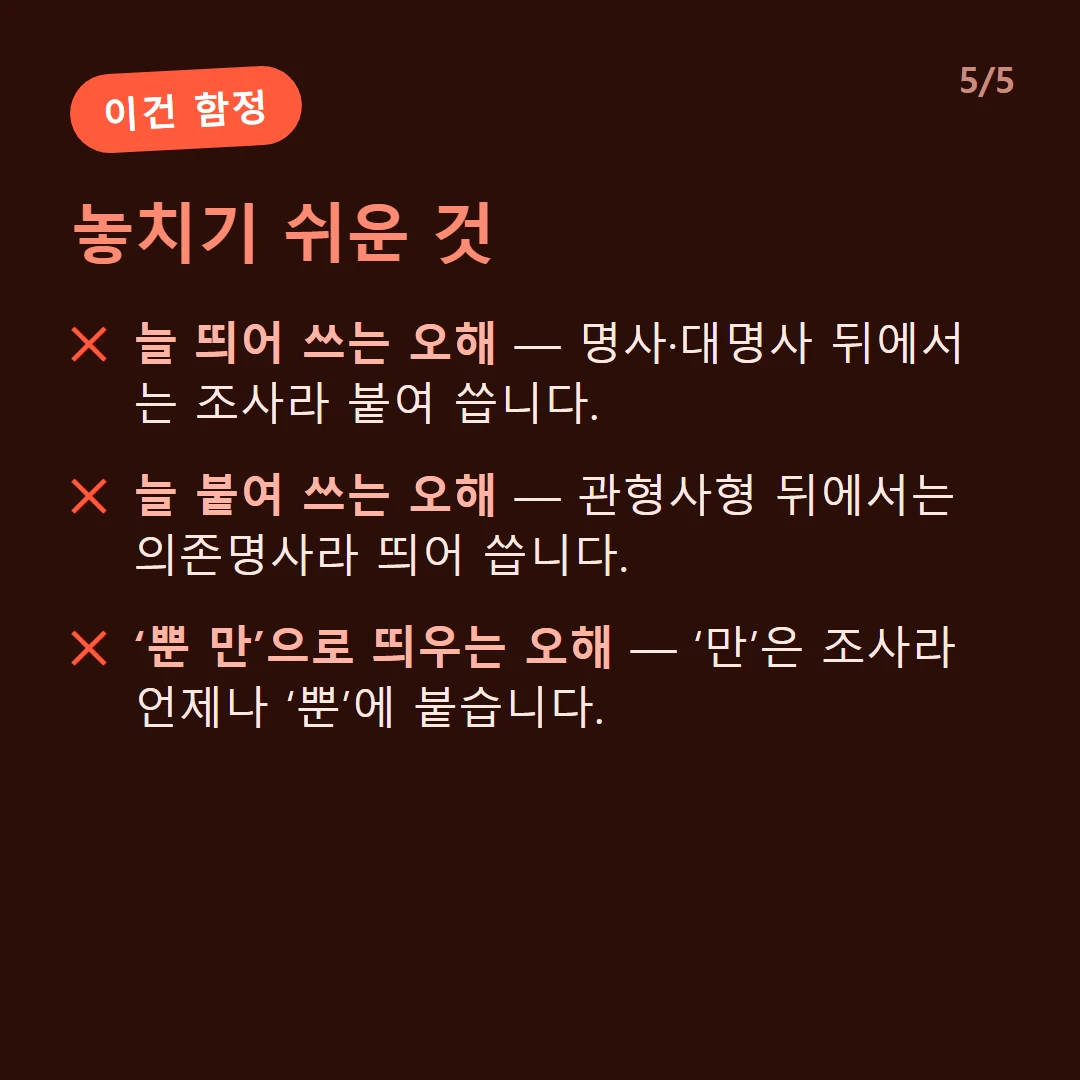 놓치기 쉬운 것 — 늘 띄어 쓰는 오해 — 명사·대명사 뒤에서는 조사라 붙여 씁니다. / 늘 붙여 쓰는 오해 — 관형사형 뒤에서는 의존명사라 띄어 씁니다. / ‘뿐 만’으로 띄우는 오해 — ‘만’은 조사라 언제나 ‘뿐’에 붙습니다.