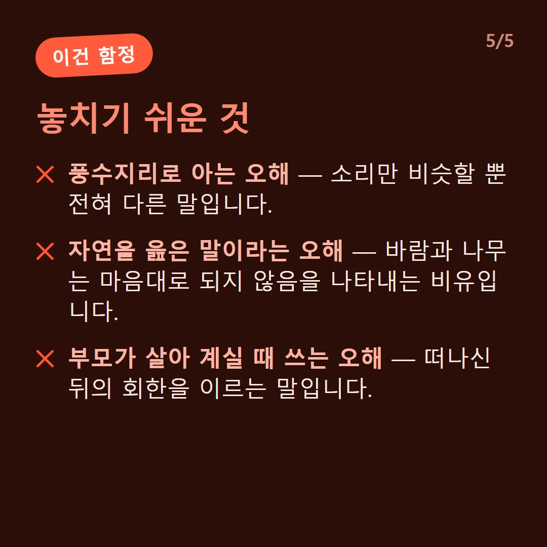 놓치기 쉬운 것 — 풍수지리로 아는 오해 — 소리만 비슷할 뿐 전혀 다른 말입니다. / 자연을 읊은 말이라는 오해 — 바람과 나무는 마음대로 되지 않음을 나타내는 비유입니다. / 부모가 살아 계실 때 쓰는 오해 — 떠나신 뒤의 회한을 이르는 말입니다.