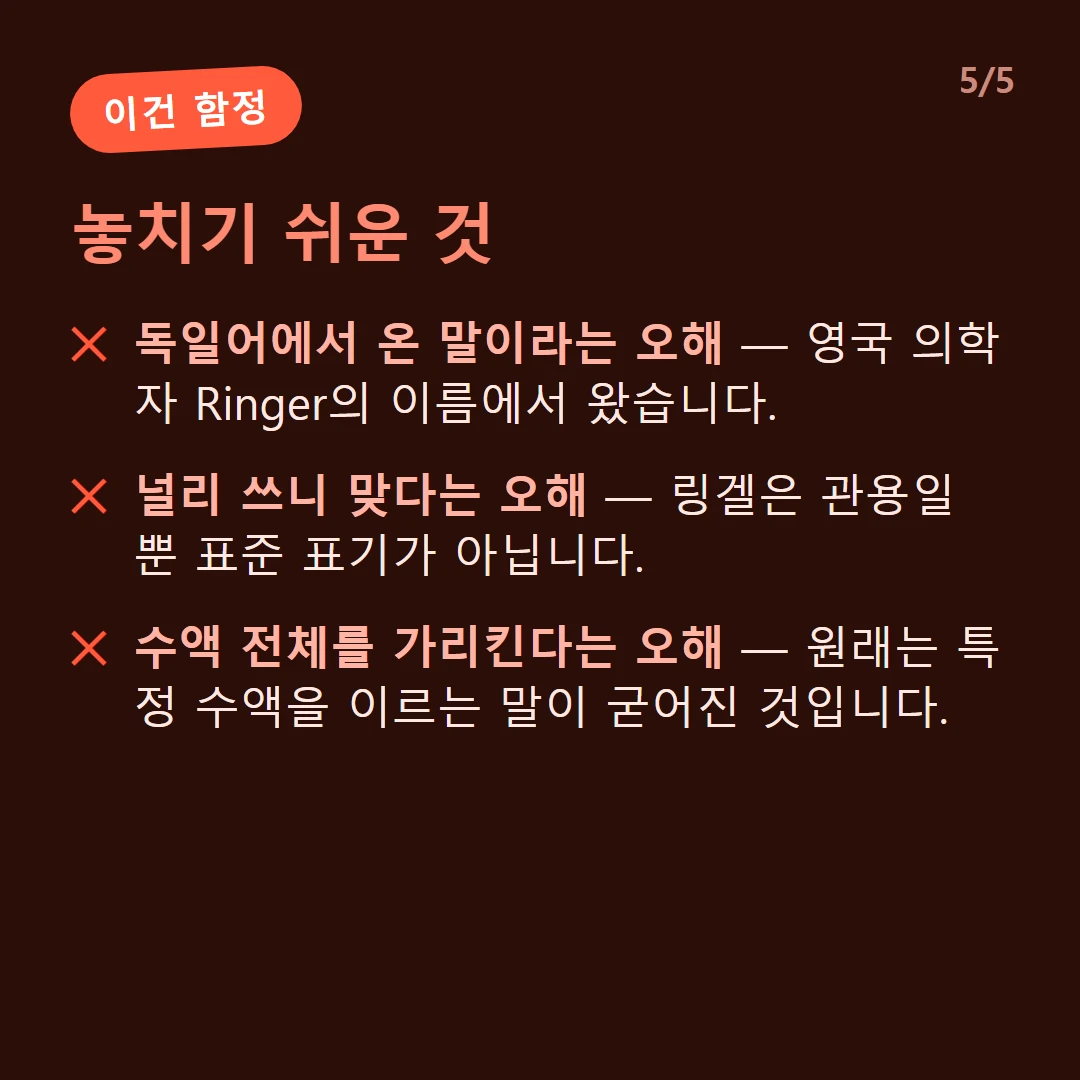 놓치기 쉬운 것 — 독일어에서 온 말이라는 오해 — 영국 의학자 Ringer의 이름에서 왔습니다. / 널리 쓰니 맞다는 오해 — 링겔은 관용일 뿐 표준 표기가 아닙니다. / 수액 전체를 가리킨다는 오해 — 원래는 특정 수액을 이르는 말이 굳어진 것입니다.