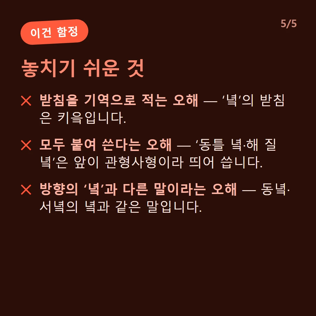 놓치기 쉬운 것 — 받침을 기역으로 적는 오해 — ‘녘’의 받침은 키읔입니다. / 모두 붙여 쓴다는 오해 — ‘동틀 녘·해 질 녘’은 앞이 관형사형이라 띄어 씁니다. / 방향의 ‘녘’과 다른 말이라는 오해 — 동녘·서녘의 녘과 같은 말입니다.