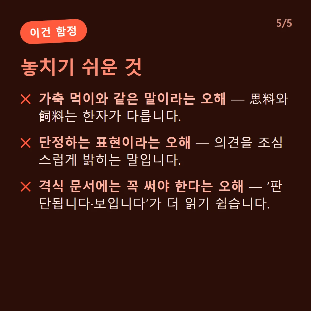 놓치기 쉬운 것 — 가축 먹이와 같은 말이라는 오해 — 思料와 飼料는 한자가 다릅니다. / 단정하는 표현이라는 오해 — 의견을 조심스럽게 밝히는 말입니다. / 격식 문서에는 꼭 써야 한다는 오해 — ‘판단됩니다·보입니다’가 더 읽기 쉽습니다.
