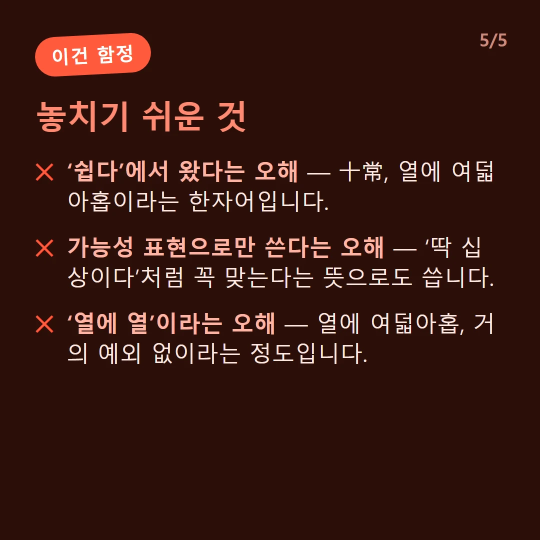 놓치기 쉬운 것 — ‘쉽다’에서 왔다는 오해 — 十常, 열에 여덟아홉이라는 한자어입니다. / 가능성 표현으로만 쓴다는 오해 — ‘딱 십상이다’처럼 꼭 맞는다는 뜻으로도 씁니다. / ‘열에 열’이라는 오해 — 열에 여덟아홉, 거의 예외 없이라는 정도입니다.