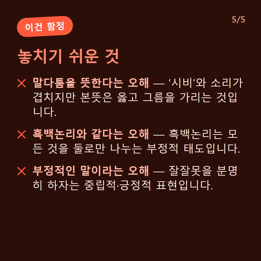 놓치기 쉬운 것 — 말다툼을 뜻한다는 오해 — ‘시비’와 소리가 겹치지만 본뜻은 옳고 그름을 가리는 것입니다. / 흑백논리와 같다는 오해 — 흑백논리는 모든 것을 둘로만 나누는 부정적 태도입니다. / 부정적인 말이라는 오해 — 잘잘못을 분명히 하자는 중립적·긍정적 표현입니다.