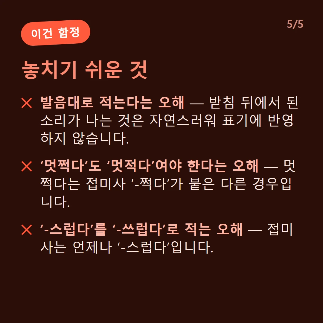놓치기 쉬운 것 — 발음대로 적는다는 오해 — 받침 뒤에서 된소리가 나는 것은 자연스러워 표기에 반영하지 않습니다. / ‘멋쩍다’도 ‘멋적다’여야 한다는 오해 — 멋쩍다는 접미사 ‘-쩍다’가 붙은 다른 경우입니다. / ‘-스럽다’를 ‘-쓰럽다’로 적는 오해 — 접미사는 언제나 ‘-스럽다’입니다.