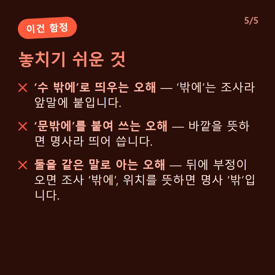 놓치기 쉬운 것 — ‘수 밖에’로 띄우는 오해 — ‘밖에’는 조사라 앞말에 붙입니다. / ‘문밖에’를 붙여 쓰는 오해 — 바깥을 뜻하면 명사라 띄어 씁니다. / 둘을 같은 말로 아는 오해 — 뒤에 부정이 오면 조사 ‘밖에’, 위치를 뜻하면 명사 ‘밖’입니다.