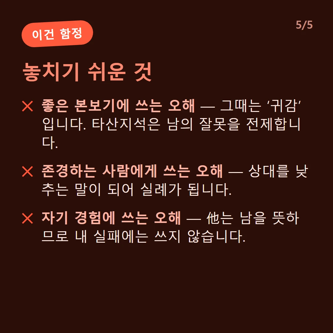 놓치기 쉬운 것 — 좋은 본보기에 쓰는 오해 — 그때는 ‘귀감’입니다. 타산지석은 남의 잘못을 전제합니다. / 존경하는 사람에게 쓰는 오해 — 상대를 낮추는 말이 되어 실례가 됩니다. / 자기 경험에 쓰는 오해 — 他는 남을 뜻하므로 내 실패에는 쓰지 않습니다.