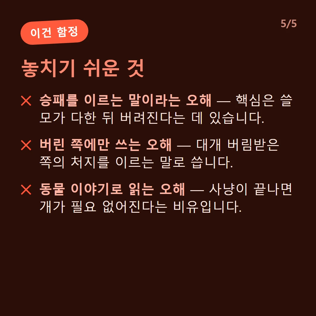 놓치기 쉬운 것 — 승패를 이르는 말이라는 오해 — 핵심은 쓸모가 다한 뒤 버려진다는 데 있습니다. / 버린 쪽에만 쓰는 오해 — 대개 버림받은 쪽의 처지를 이르는 말로 씁니다. / 동물 이야기로 읽는 오해 — 사냥이 끝나면 개가 필요 없어진다는 비유입니다.