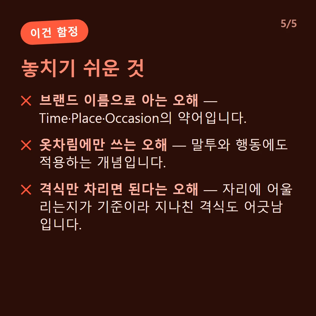 놓치기 쉬운 것 — 브랜드 이름으로 아는 오해 — Time·Place·Occasion의 약어입니다. / 옷차림에만 쓰는 오해 — 말투와 행동에도 적용하는 개념입니다. / 격식만 차리면 된다는 오해 — 자리에 어울리는지가 기준이라 지나친 격식도 어긋남입니다.