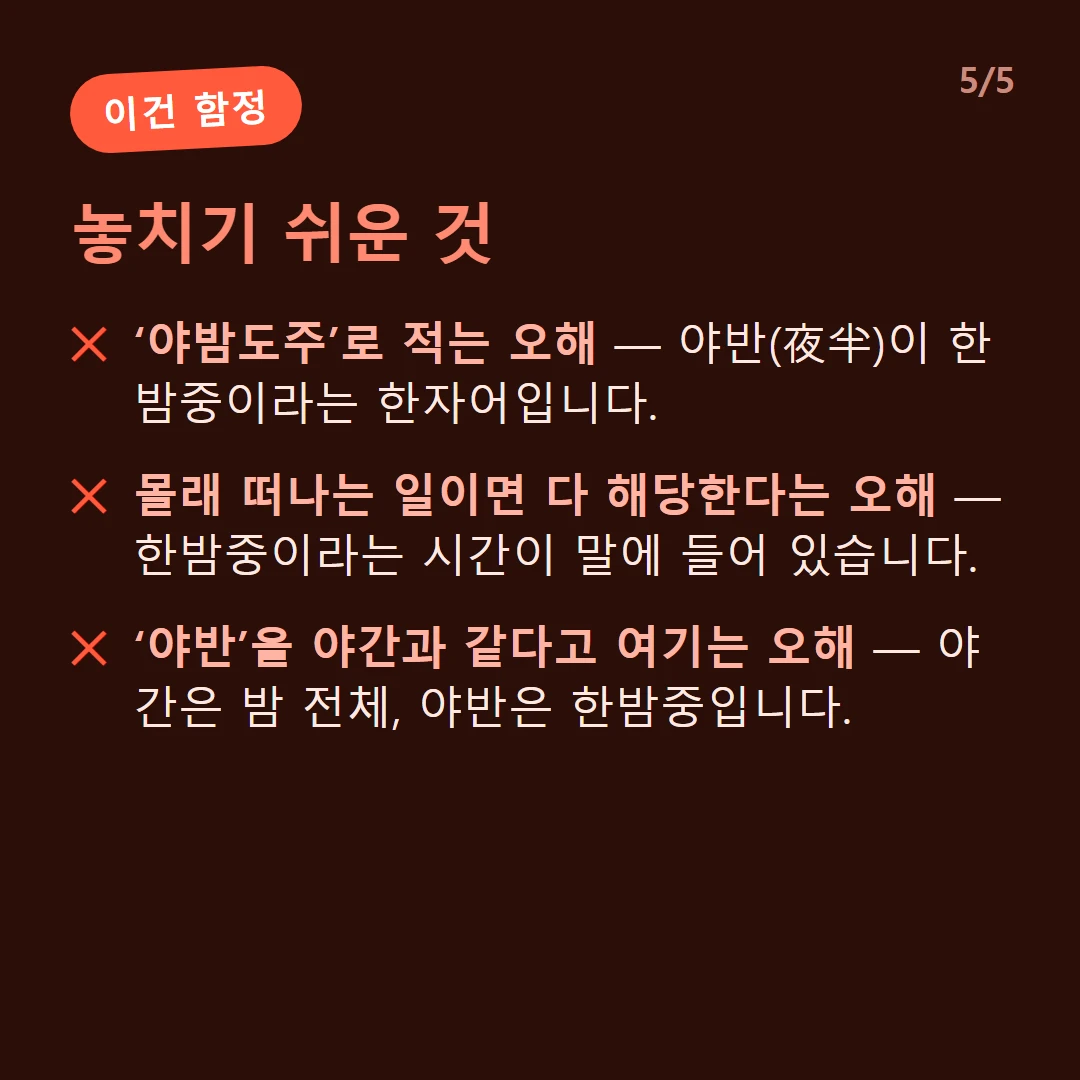 놓치기 쉬운 것 — ‘야밤도주’로 적는 오해 — 야반(夜半)이 한밤중이라는 한자어입니다. / 몰래 떠나는 일이면 다 해당한다는 오해 — 한밤중이라는 시간이 말에 들어 있습니다. / ‘야반’을 야간과 같다고 여기는 오해 — 야간은 밤 전체, 야반은 한밤중입니다.