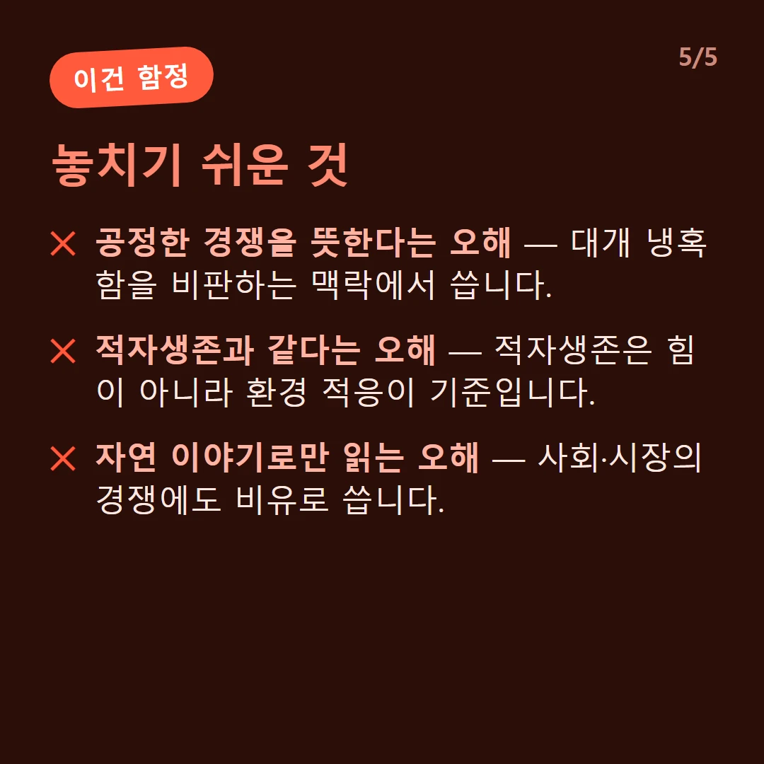 놓치기 쉬운 것 — 공정한 경쟁을 뜻한다는 오해 — 대개 냉혹함을 비판하는 맥락에서 씁니다. / 적자생존과 같다는 오해 — 적자생존은 힘이 아니라 환경 적응이 기준입니다. / 자연 이야기로만 읽는 오해 — 사회·시장의 경쟁에도 비유로 씁니다.