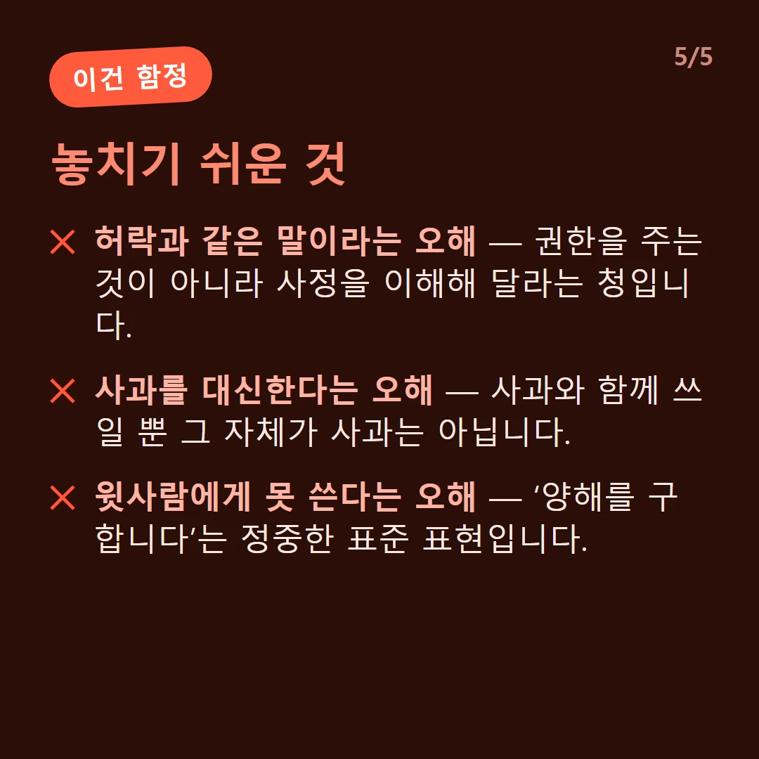 놓치기 쉬운 것 — 허락과 같은 말이라는 오해 — 권한을 주는 것이 아니라 사정을 이해해 달라는 청입니다. / 사과를 대신한다는 오해 — 사과와 함께 쓰일 뿐 그 자체가 사과는 아닙니다. / 윗사람에게 못 쓴다는 오해 — ‘양해를 구합니다’는 정중한 표준 표현입니다.