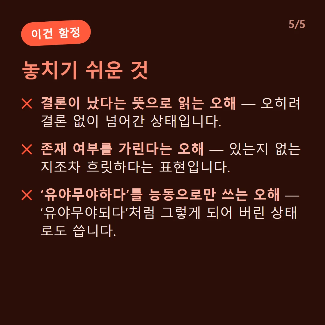 놓치기 쉬운 것 — 결론이 났다는 뜻으로 읽는 오해 — 오히려 결론 없이 넘어간 상태입니다. / 존재 여부를 가린다는 오해 — 있는지 없는지조차 흐릿하다는 표현입니다. / ‘유야무야하다’를 능동으로만 쓰는 오해 — ‘유야무야되다’처럼 그렇게 되어 버린 상태로도 씁니다.