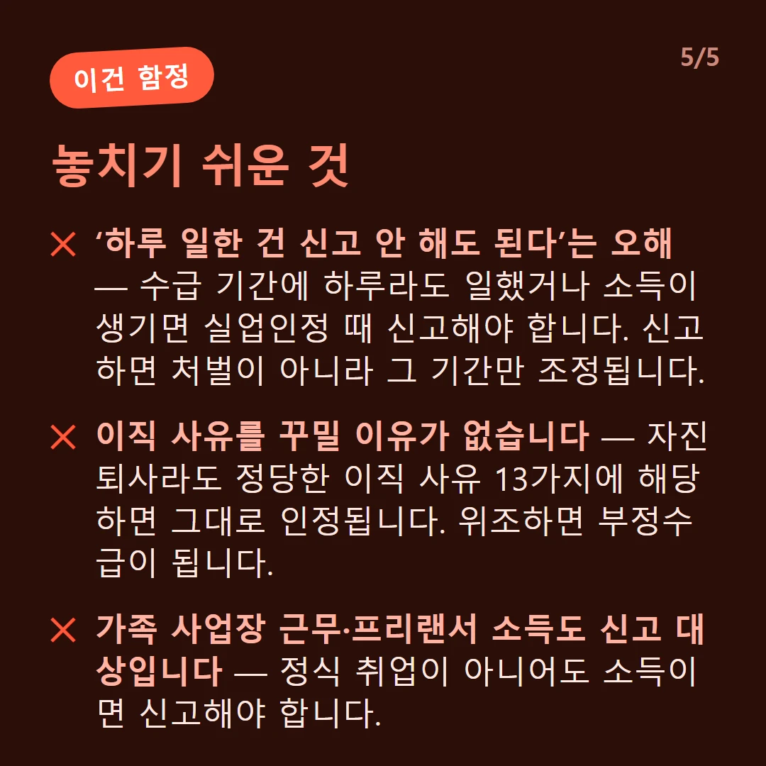 놓치기 쉬운 것 — ‘하루 일한 건 신고 안 해도 된다’는 오해 — 수급 기간에 하루라도 일했거나 소득이 생기면 실업인정 때 신고해야 합니다. 신고하면 처벌이 아니라 그 기간만 조정됩니다. / 이직 사유를 꾸밀 이유가 없습니다 — 자진퇴사라도 정당한 이직 사유 13가지에 해당하면 그대로 인정됩니다. 위조하면 부정수급이 됩니다. / 가족 사업장 근무·프리랜서 소득도 신고 대상입니다 — 정식 취업이 아니어도 소득이면 신고해야 합니다.